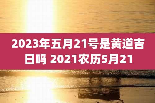 2023年五月21号是黄道吉日吗 2021农历5月21