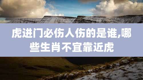 虎进门必伤人伤的是谁,哪些生肖不宜靠近虎
