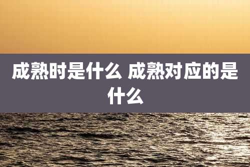 成熟时是什么 成熟对应的是什么