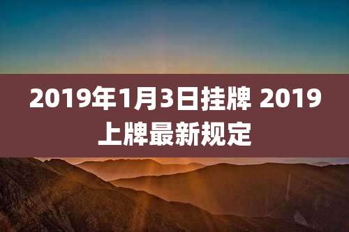 2019年1月3日挂牌 2019上牌最新规定