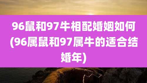 96鼠和97牛相配婚姻如何(96属鼠和97属牛的适合结婚年)