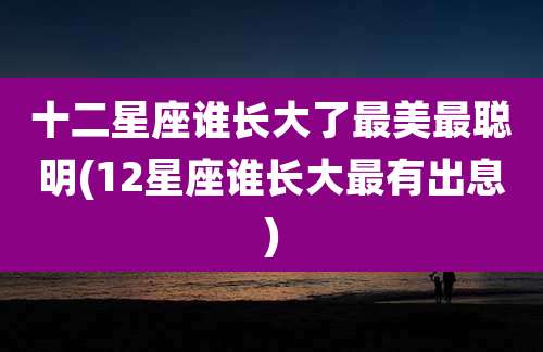 十二星座谁长大了最美最聪明(12星座谁长大最有出息)