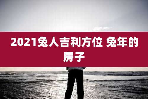 2021兔人吉利方位 兔年的房子