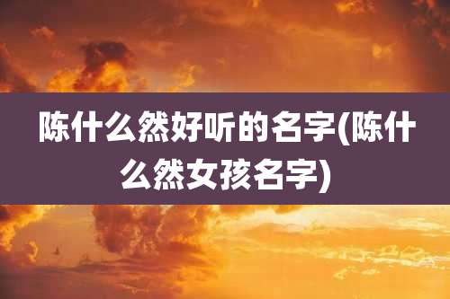 陈什么然好听的名字(陈什么然女孩名字)