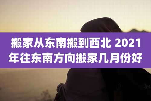 搬家从东南搬到西北 2021年往东南方向搬家几月份好
