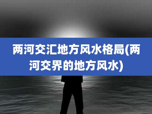 两河交汇地方风水格局(两河交界的地方风水)