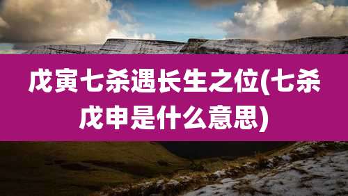 戊寅七杀遇长生之位(七杀戊申是什么意思)