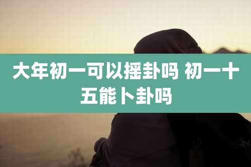 大年初一可以摇卦吗 初一十五能卜卦吗