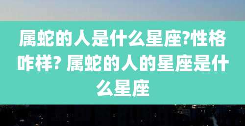 属蛇的人是什么星座?性格咋样? 属蛇的人的星座是什么星座
