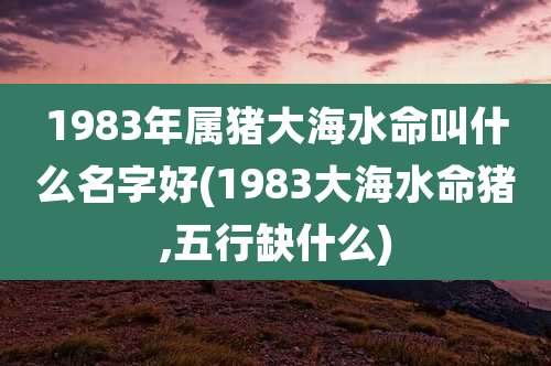 1983年属猪大海水命叫什么名字好(1983大海水命猪,五行缺什么)