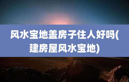 风水宝地盖房子住人好吗(建房屋风水宝地)