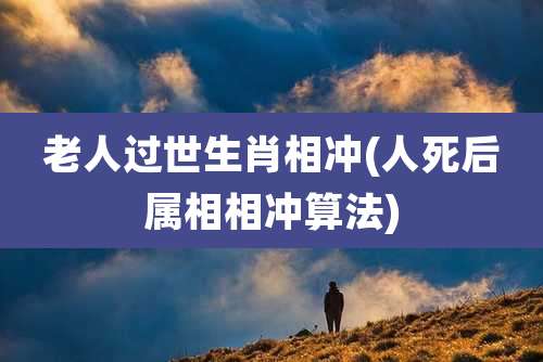 老人过世生肖相冲(人死后属相相冲算法)