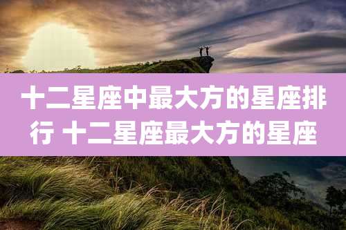 十二星座中最大方的星座排行 十二星座最大方的星座