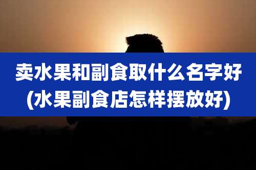 卖水果和副食取什么名字好(水果副食店怎样摆放好)