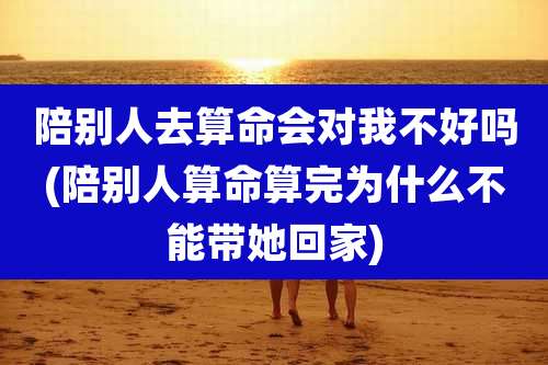 陪别人去算命会对我不好吗(陪别人算命算完为什么不能带她回家)