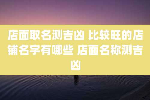 店面取名测吉凶 比较旺的店铺名字有哪些 店面名称测吉凶