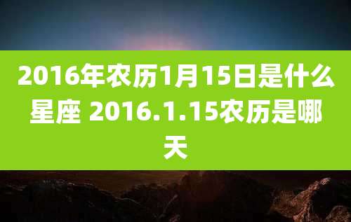 2016年农历1月15日是什么星座 2016.1.15农历是哪天