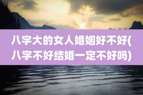 八字大的女人婚姻好不好(八字不好结婚一定不好吗)