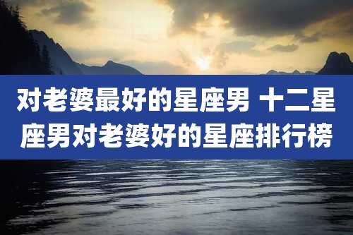 对老婆最好的星座男 十二星座男对老婆好的星座排行榜