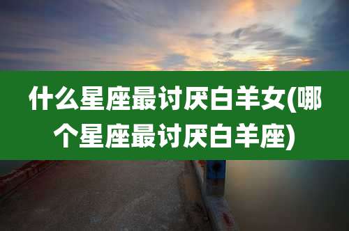 什么星座最讨厌白羊女(哪个星座最讨厌白羊座)