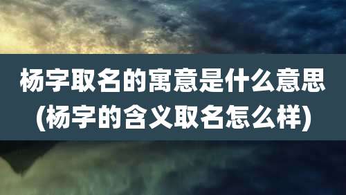 杨字取名的寓意是什么意思(杨字的含义取名怎么样)