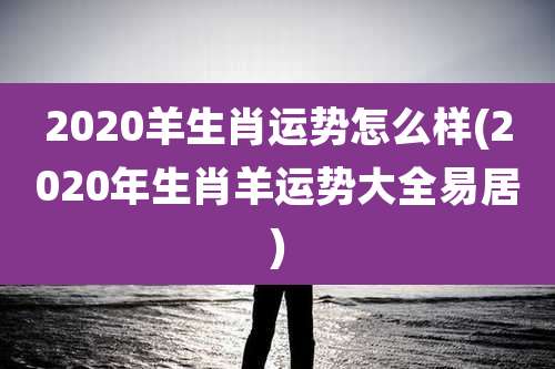 2020羊生肖运势怎么样(2020年生肖羊运势大全易居)