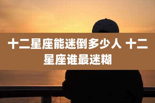 十二星座能迷倒多少人 十二星座谁最迷糊