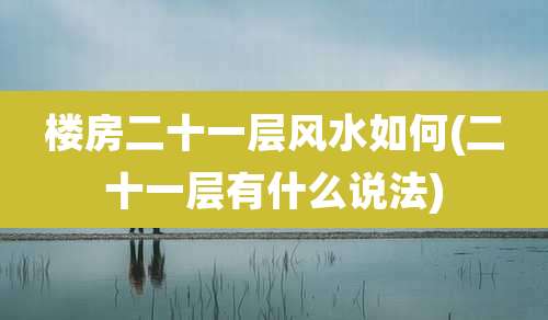 楼房二十一层风水如何(二十一层有什么说法)