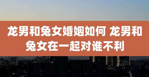 龙男和兔女婚姻如何 龙男和兔女在一起对谁不利