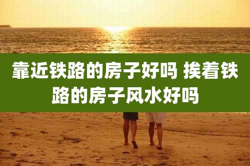 靠近铁路的房子好吗 挨着铁路的房子风水好吗
