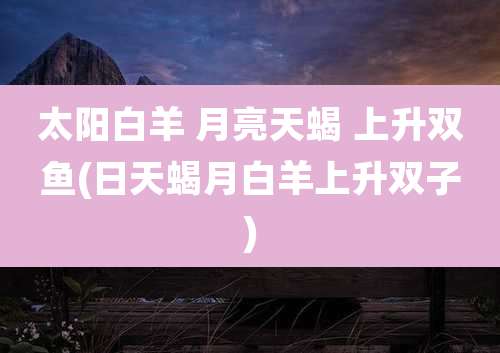 太阳白羊 月亮天蝎 上升双鱼(日天蝎月白羊上升双子)