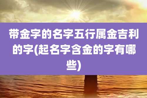带金字的名字五行属金吉利的字(起名字含金的字有哪些)