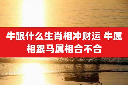 牛跟什么生肖相冲财运 牛属相跟马属相合不合