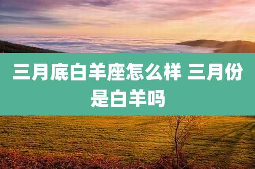 三月底白羊座怎么样 三月份是白羊吗
