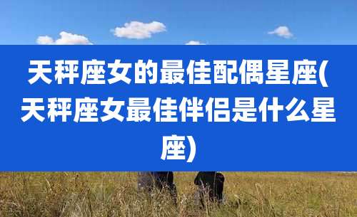天秤座女的最佳配偶星座(天秤座女最佳伴侣是什么星座)