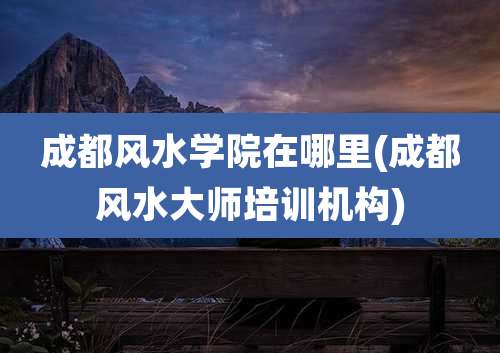 成都风水学院在哪里(成都风水大师培训机构)