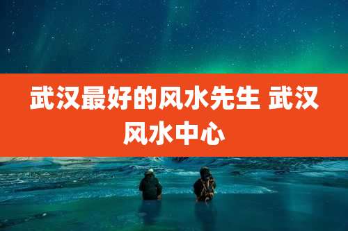 武汉最好的风水先生 武汉风水中心