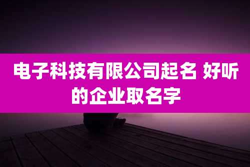 电子科技有限公司起名 好听的企业取名字
