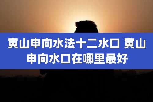 寅山申向水法十二水口 寅山申向水口在哪里最好