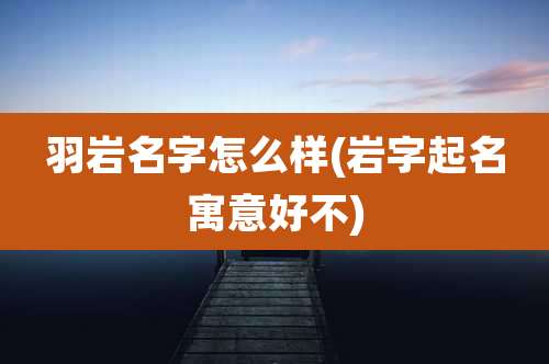 羽岩名字怎么样(岩字起名寓意好不)