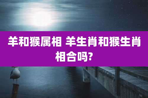 羊和猴属相 羊生肖和猴生肖相合吗?