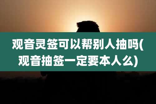 观音灵签可以帮别人抽吗(观音抽签一定要本人么)