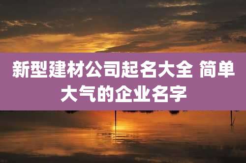 新型建材公司起名大全 简单大气的企业名字