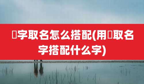 頔字取名怎么搭配(用衎取名字搭配什么字)