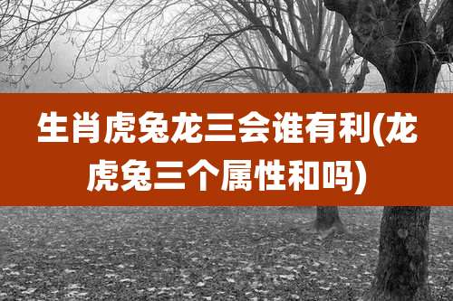 生肖虎兔龙三会谁有利(龙虎兔三个属性和吗)
