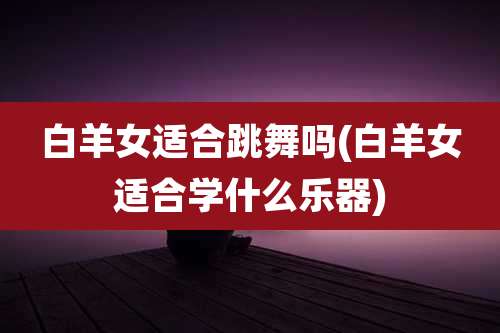 白羊女适合跳舞吗(白羊女适合学什么乐器)