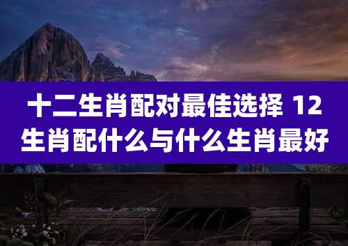 十二生肖配对最佳选择 12生肖配什么与什么生肖最好