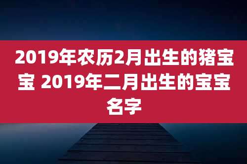 2019年农历2月出生的猪宝宝 2019年二月出生的宝宝名字