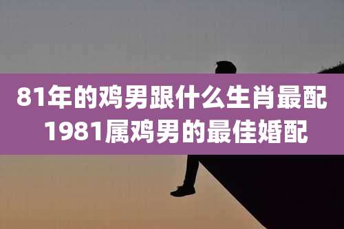 81年的鸡男跟什么生肖最配 1981属鸡男的最佳婚配