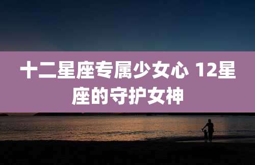 十二星座专属少女心 12星座的守护女神
